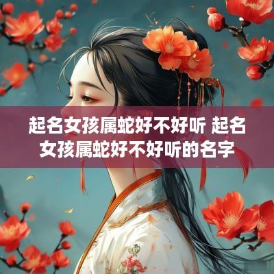 起名女孩属蛇好不好听 起名女孩属蛇好不好听的名字