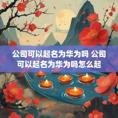 公司可以起名为华为吗 公司可以起名为华为吗怎么起