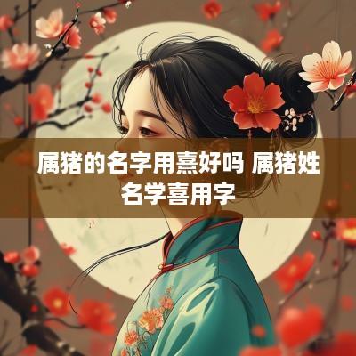 属猪的名字用熹好吗 属猪姓名学喜用字