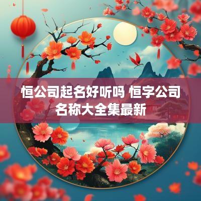 恒公司起名好听吗 恒字公司名称大全集最新