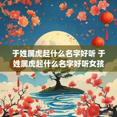 于姓属虎起什么名字好听 于姓属虎起什么名字好听女孩