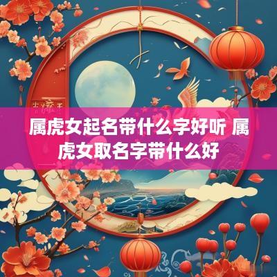 属虎女起名带什么字好听 属虎女取名字带什么好