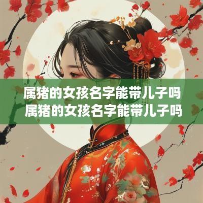 属猪的女孩名字能带儿子吗 属猪的女孩名字能带儿子吗怎么取