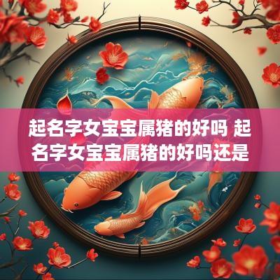起名字女宝宝属猪的好吗 起名字女宝宝属猪的好吗还是虎好