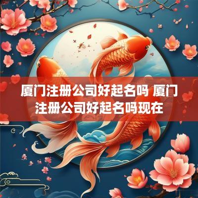 厦门注册公司好起名吗 厦门注册公司好起名吗现在