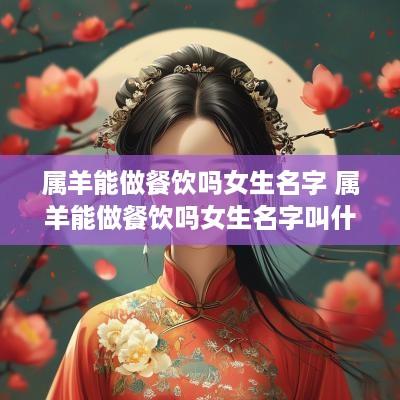 属羊能做餐饮吗女生名字 属羊能做餐饮吗女生名字叫什么