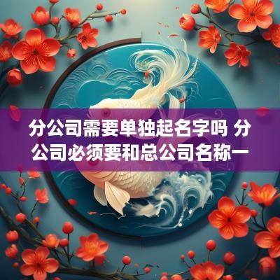 分公司需要单独起名字吗 分公司必须要和总公司名称一样吗