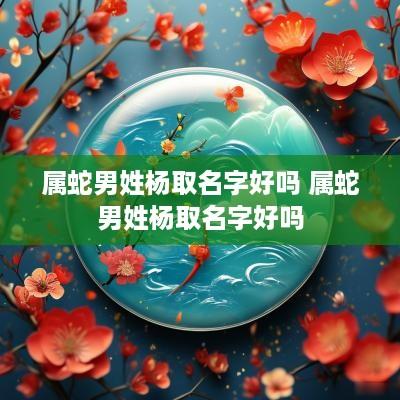 属蛇男姓杨取名字好吗 属蛇男姓杨取名字好吗