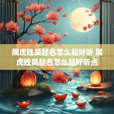 属虎姓吴起名怎么起好听 属虎姓吴起名怎么起好听点
