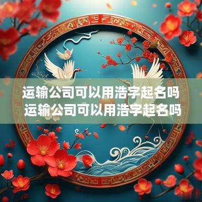 运输公司可以用浩字起名吗 运输公司可以用浩字起名吗多少钱