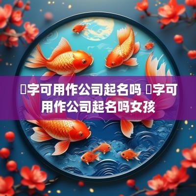 昜字可用作公司起名吗 昜字可用作公司起名吗女孩