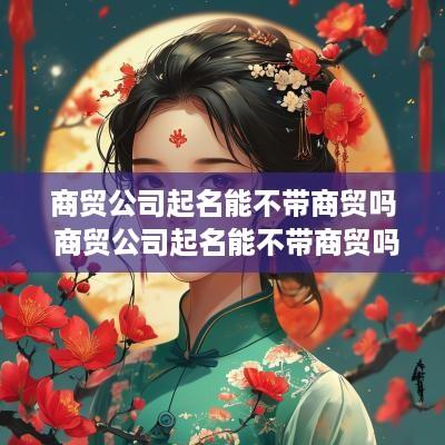 商贸公司起名能不带商贸吗 商贸公司起名能不带商贸吗知乎