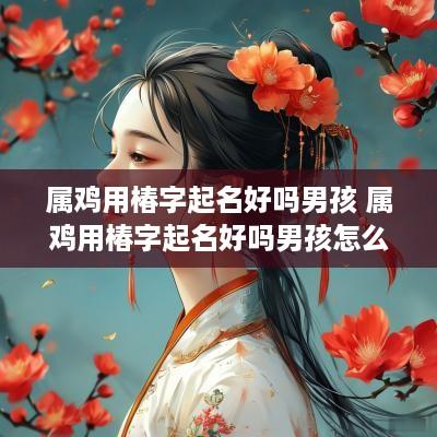 属鸡用椿字起名好吗男孩 属鸡用椿字起名好吗男孩怎么取