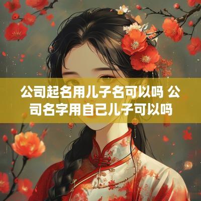 公司起名用儿子名可以吗 公司名字用自己儿子可以吗