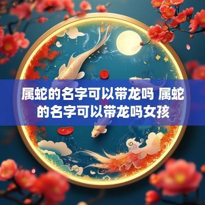 属蛇的名字可以带龙吗 属蛇的名字可以带龙吗女孩