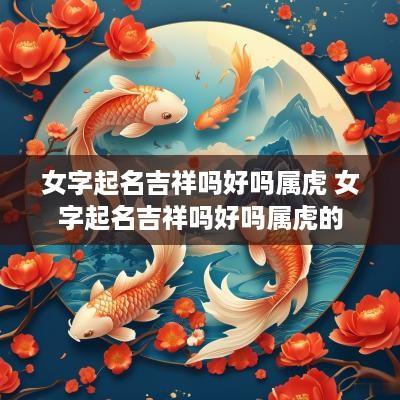 女字起名吉祥吗好吗属虎 女字起名吉祥吗好吗属虎的