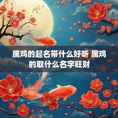 属鸡的起名带什么好听 属鸡的取什么名字旺财