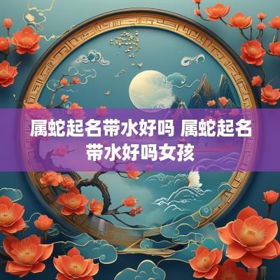 属蛇起名带水好吗 属蛇起名带水好吗女孩