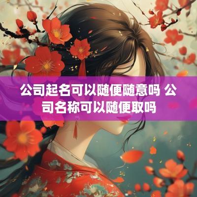 公司起名可以随便随意吗 公司名称可以随便取吗