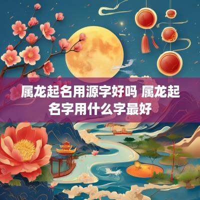 属龙起名用源字好吗 属龙起名字用什么字最好