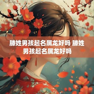 滕姓男孩起名属龙好吗 滕姓男孩起名属龙好吗