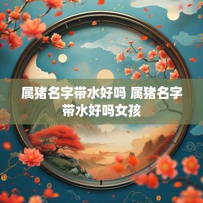属猪名字带水好吗 属猪名字带水好吗女孩