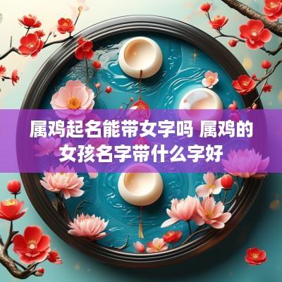 属鸡起名能带女字吗 属鸡的女孩名字带什么字好
