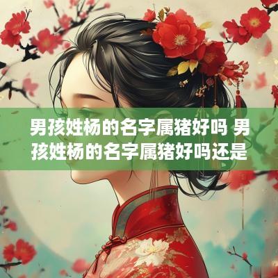 男孩姓杨的名字属猪好吗 男孩姓杨的名字属猪好吗还是属兔
