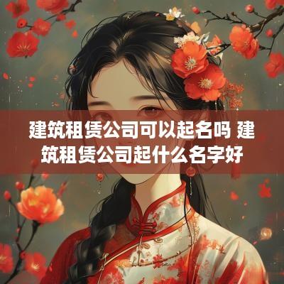 建筑租赁公司可以起名吗 建筑租赁公司起什么名字好