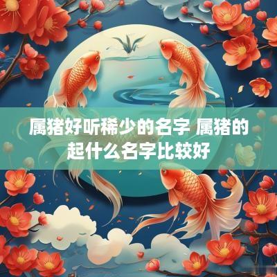 属猪好听稀少的名字 属猪的起什么名字比较好