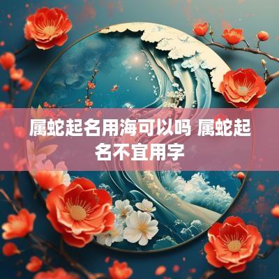 属蛇起名用海可以吗 属蛇起名不宜用字