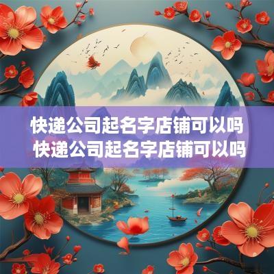 快递公司起名字店铺可以吗 快递公司起名字店铺可以吗怎么起