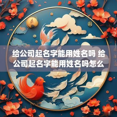 给公司起名字能用姓名吗 给公司起名字能用姓名吗怎么起