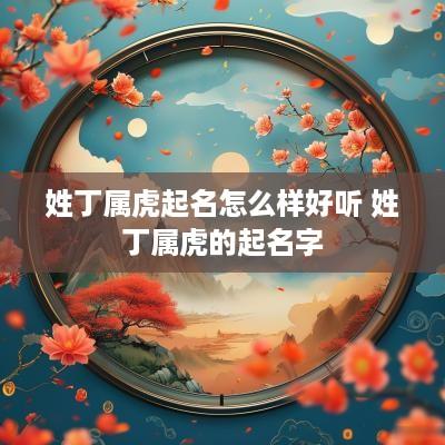 姓丁属虎起名怎么样好听 姓丁属虎的起名字