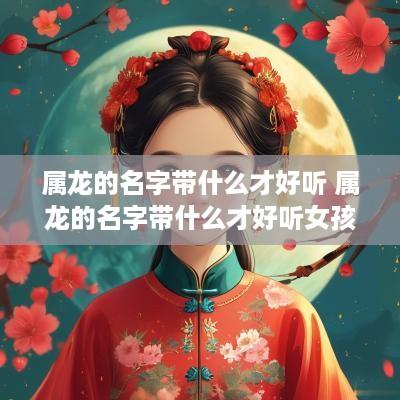 属龙的名字带什么才好听 属龙的名字带什么才好听女孩