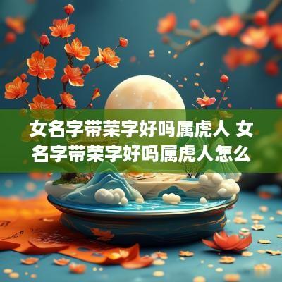 女名字带荣字好吗属虎人 女名字带荣字好吗属虎人怎么取名