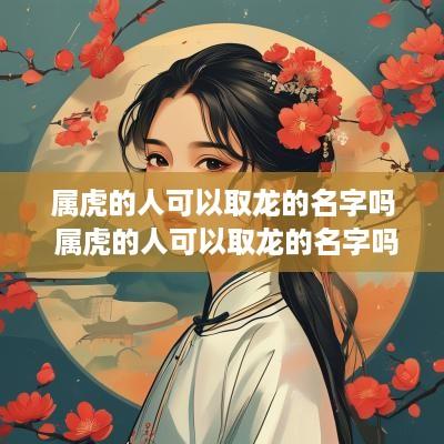 属虎的人可以取龙的名字吗 属虎的人可以取龙的名字吗女孩