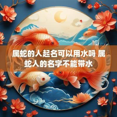 属蛇的人起名可以用水吗 属蛇人的名字不能带水