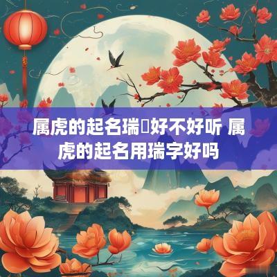 属虎的起名瑞堃好不好听 属虎的起名用瑞字好吗