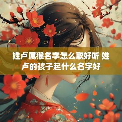 姓卢属猴名字怎么取好听 姓卢的孩子起什么名字好 姓卢属猴名字怎么取好听 姓卢的孩子起什么名字好