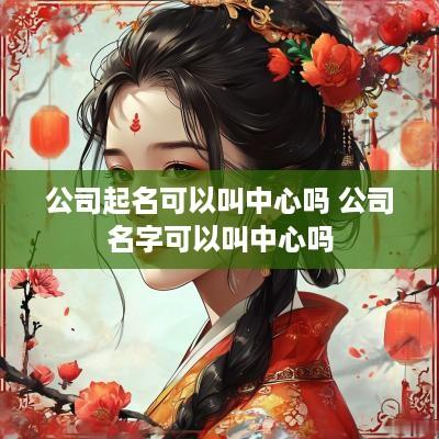 公司起名可以叫中心吗 公司名字可以叫中心吗
