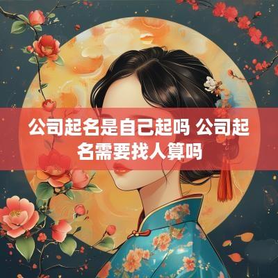 公司起名是自己起吗 公司起名需要找人算吗