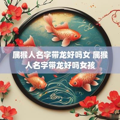 属猴人名字带龙好吗女 属猴人名字带龙好吗女孩 属猴人名字带龙好吗女 属猴人名字带龙好吗女孩