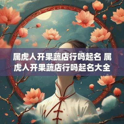 属虎人开果蔬店行吗起名 属虎人开果蔬店行吗起名大全