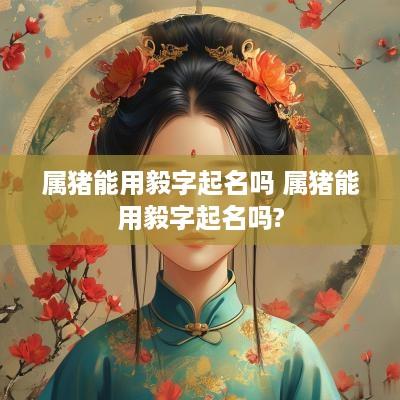 属猪能用毅字起名吗 属猪能用毅字起名吗?
