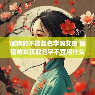 属猪的不能起名字吗女的 属猪的女孩取名字不宜用什么字