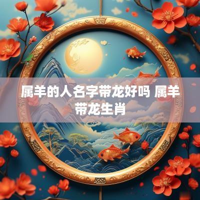 属羊的人名字带龙好吗 属羊带龙生肖