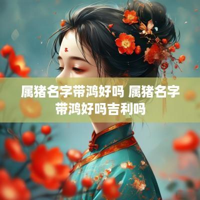 属猪名字带鸿好吗 属猪名字带鸿好吗吉利吗