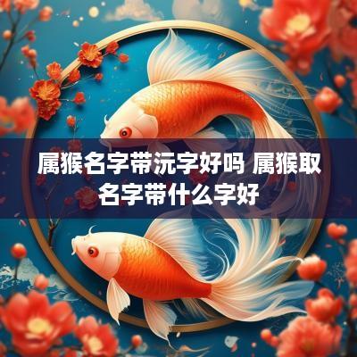 属猴名字带沅字好吗 属猴取名字带什么字好