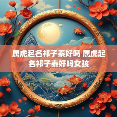 属虎起名祁子泰好吗 属虎起名祁子泰好吗女孩